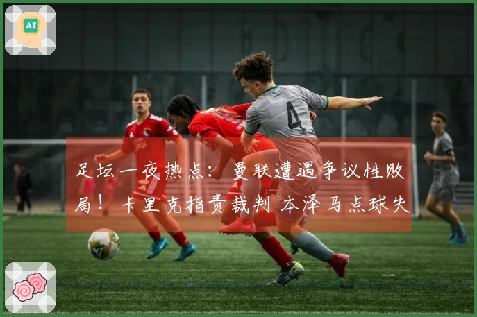 足坛一夜热点：曼联遭遇争议性败局！卡里克指责裁判 本泽马点球失误导致亚冠淘汰