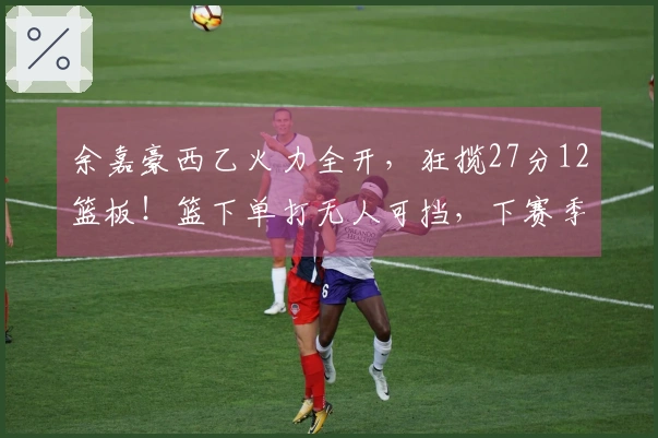 余嘉豪西乙火力全开，狂揽27分12篮板！篮下单打无人可挡，下赛季必升西甲！