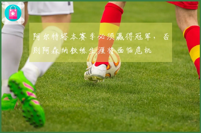 阿尔特塔本赛季必须赢得冠军，否则阿森纳教练生涯将面临危机