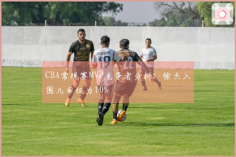 CBA常规赛MVP竞争者分析：徐杰入围几率仅为10%