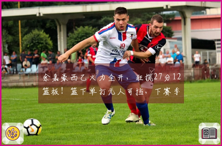 余嘉豪西乙火力全开，狂揽27分12篮板！篮下单打无人可挡，下赛季必升西甲！