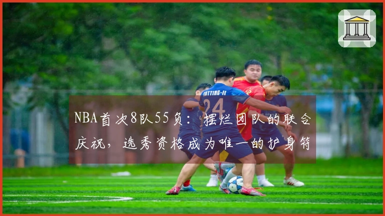 NBA首次8队55负：摆烂团队的联合庆祝，选秀资格成为唯一的护身符
