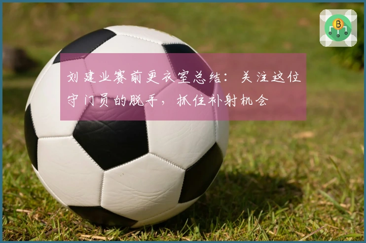 刘建业赛前更衣室总结：关注这位守门员的脱手，抓住补射机会