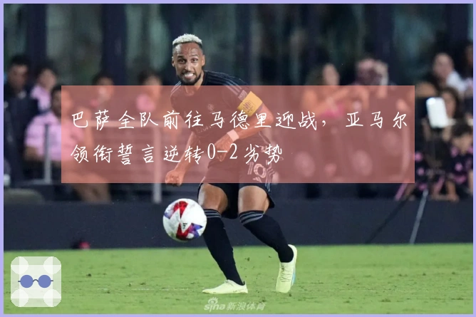 巴萨全队前往马德里迎战，亚马尔领衔誓言逆转0-2劣势