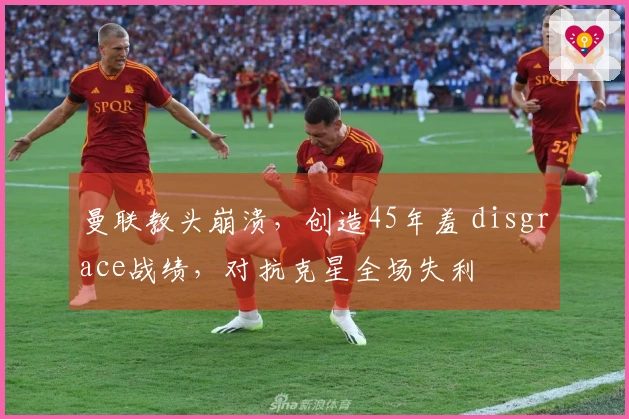 曼联教头崩溃，创造45年羞 disgrace战绩，对抗克星全场失利