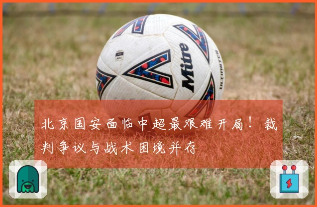 北京国安面临中超最艰难开局！裁判争议与战术困境并存