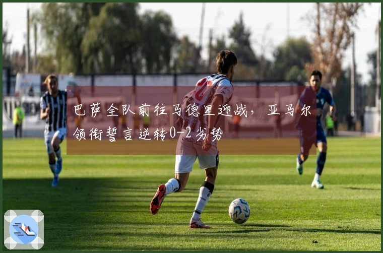 巴萨全队前往马德里迎战，亚马尔领衔誓言逆转0-2劣势